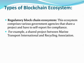 Types of Blockchain Ecosystem:
 Regulatory block chain ecosystem: This ecosystem
comprises various government agencies that share a
project and have to self-report for compliance.
 For example, a shared project between Marine
Transport International and Recycling Association.
 