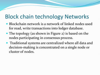 Block chain technology Networks
 Blockchain network is a network of linked nodes used
for read, write transactions into ledger database.
 The topology (as shown in Figure 2) is based on the
nodes participating in consensus process.
 Traditional systems are centralized where all data and
decision-making is concentrated on a single node or
cluster of nodes.
 