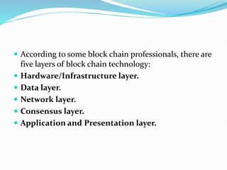  According to some block chain professionals, there are
five layers of block chain technology:
 Hardware/Infrastructure layer.
 Data layer.
 Network layer.
 Consensus layer.
 Application and Presentation layer.
 