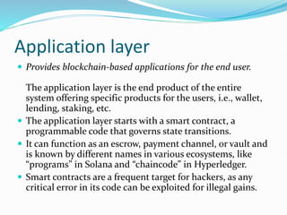 Application layer
 Provides blockchain-based applications for the end user.
The application layer is the end product of the entire
system offering specific products for the users, i.e., wallet,
lending, staking, etc.
 The application layer starts with a smart contract, a
programmable code that governs state transitions.
 It can function as an escrow, payment channel, or vault and
is known by different names in various ecosystems, like
“programs” in Solana and “chaincode” in Hyperledger.
 Smart contracts are a frequent target for hackers, as any
critical error in its code can be exploited for illegal gains.
 