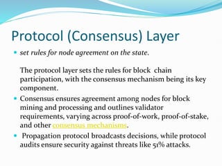 Protocol (Consensus) Layer
 set rules for node agreement on the state.
The protocol layer sets the rules for block chain
participation, with the consensus mechanism being its key
component.
 Consensus ensures agreement among nodes for block
mining and processing and outlines validator
requirements, varying across proof-of-work, proof-of-stake,
and other consensus mechanisms.
 Propagation protocol broadcasts decisions, while protocol
audits ensure security against threats like 51% attacks.
 