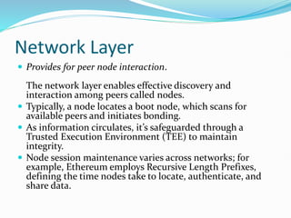 Network Layer
 Provides for peer node interaction.
The network layer enables effective discovery and
interaction among peers called nodes.
 Typically, a node locates a boot node, which scans for
available peers and initiates bonding.
 As information circulates, it’s safeguarded through a
Trusted Execution Environment (TEE) to maintain
integrity.
 Node session maintenance varies across networks; for
example, Ethereum employs Recursive Length Prefixes,
defining the time nodes take to locate, authenticate, and
share data.
 