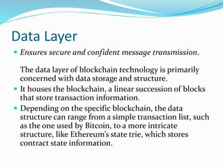 Data Layer
 Ensures secure and confident message transmission.
The data layer of blockchain technology is primarily
concerned with data storage and structure.
 It houses the blockchain, a linear succession of blocks
that store transaction information.
 Depending on the specific blockchain, the data
structure can range from a simple transaction list, such
as the one used by Bitcoin, to a more intricate
structure, like Ethereum’s state trie, which stores
contract state information.
 