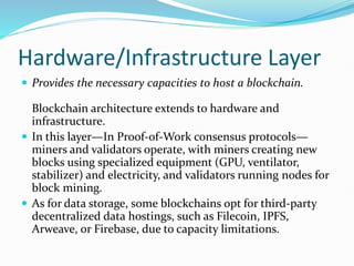 Hardware/Infrastructure Layer
 Provides the necessary capacities to host a blockchain.
Blockchain architecture extends to hardware and
infrastructure.
 In this layer—In Proof-of-Work consensus protocols—
miners and validators operate, with miners creating new
blocks using specialized equipment (GPU, ventilator,
stabilizer) and electricity, and validators running nodes for
block mining.
 As for data storage, some blockchains opt for third-party
decentralized data hostings, such as Filecoin, IPFS,
Arweave, or Firebase, due to capacity limitations.
 