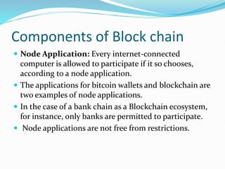 Components of Block chain
 Node Application: Every internet-connected
computer is allowed to participate if it so chooses,
according to a node application.
 The applications for bitcoin wallets and blockchain are
two examples of node applications.
 In the case of a bank chain as a Blockchain ecosystem,
for instance, only banks are permitted to participate.
 Node applications are not free from restrictions.
 