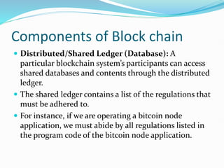 Components of Block chain
 Distributed/Shared Ledger (Database): A
particular blockchain system’s participants can access
shared databases and contents through the distributed
ledger.
 The shared ledger contains a list of the regulations that
must be adhered to.
 For instance, if we are operating a bitcoin node
application, we must abide by all regulations listed in
the program code of the bitcoin node application.
 