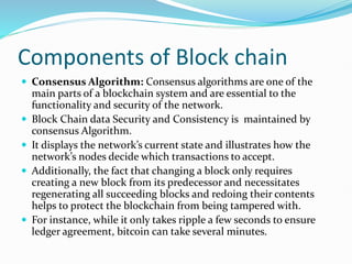 Components of Block chain
 Consensus Algorithm: Consensus algorithms are one of the
main parts of a blockchain system and are essential to the
functionality and security of the network.
 Block Chain data Security and Consistency is maintained by
consensus Algorithm.
 It displays the network’s current state and illustrates how the
network’s nodes decide which transactions to accept.
 Additionally, the fact that changing a block only requires
creating a new block from its predecessor and necessitates
regenerating all succeeding blocks and redoing their contents
helps to protect the blockchain from being tampered with.
 For instance, while it only takes ripple a few seconds to ensure
ledger agreement, bitcoin can take several minutes.
 