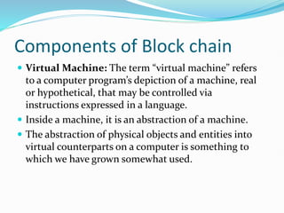 Components of Block chain
 Virtual Machine: The term “virtual machine” refers
to a computer program’s depiction of a machine, real
or hypothetical, that may be controlled via
instructions expressed in a language.
 Inside a machine, it is an abstraction of a machine.
 The abstraction of physical objects and entities into
virtual counterparts on a computer is something to
which we have grown somewhat used.
 