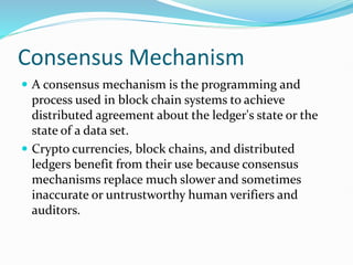 Consensus Mechanism
 A consensus mechanism is the programming and
process used in block chain systems to achieve
distributed agreement about the ledger's state or the
state of a data set.
 Crypto currencies, block chains, and distributed
ledgers benefit from their use because consensus
mechanisms replace much slower and sometimes
inaccurate or untrustworthy human verifiers and
auditors.
 
