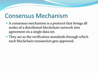 Consensus Mechanism
 A consensus mechanism is a protocol that brings all
nodes of a distributed blockchain network into
agreement on a single data set.
 They act as the verification standards through which
each blockchain transaction gets approved.
 