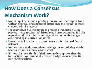 How Does a Consensus
Mechanism Work?
 Nodes input data from a pending transaction, then report back
with an approval or disapproval status once the request is cross-
checked with its records.
 For example, if a user is trying to process a transaction using
previously spent coins that have already been accounted for, this
request would easily be denied against an immutable ledger,
confirmed by majority disapproval.
 Users that fail to adhere to consensus are often banned from a
network.
 In the event a node wanted to challenge the record, they would
have to request a network-wide recall.
 If more than two thirds of their peer nodes approve, then the
transaction is confirmed, distributed and permanently written
into the blockchain.
 