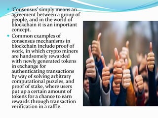  ‘Consensus’ simply means an
agreement between a group of
people, and in the world of
blockchain it is an important
concept.
 Common examples of
consensus mechanisms in
blockchain include proof of
work, in which crypto miners
are handsomely rewarded
with newly generated tokens
in exchange for
authenticating transactions
by way of solving arbitrary
computational puzzles, and
proof of stake, where users
put up a certain amount of
tokens for a chance to earn
rewards through transaction
verification in a raffle.
 