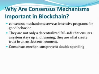 Why Are Consensus Mechanisms
Important in Blockchain?
 consensus mechanisms serve as incentive programs for
good behavior.
 They are not only a decentralized fail-safe that ensures
a system stays up and running; they are what create
trust in a trustless environment.
 Consensus mechanisms prevent double spending
 