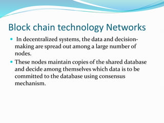 Block chain technology Networks
 In decentralized systems, the data and decision-
making are spread out among a large number of
nodes.
 These nodes maintain copies of the shared database
and decide among themselves which data is to be
committed to the database using consensus
mechanism.
 
