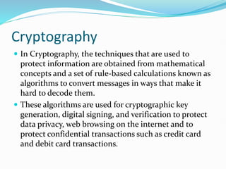 Cryptography
 In Cryptography, the techniques that are used to
protect information are obtained from mathematical
concepts and a set of rule-based calculations known as
algorithms to convert messages in ways that make it
hard to decode them.
 These algorithms are used for cryptographic key
generation, digital signing, and verification to protect
data privacy, web browsing on the internet and to
protect confidential transactions such as credit card
and debit card transactions.
 