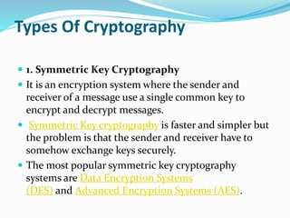 Types Of Cryptography
 1. Symmetric Key Cryptography
 It is an encryption system where the sender and
receiver of a message use a single common key to
encrypt and decrypt messages.
 Symmetric Key cryptography is faster and simpler but
the problem is that the sender and receiver have to
somehow exchange keys securely.
 The most popular symmetric key cryptography
systems are Data Encryption Systems
(DES) and Advanced Encryption Systems (AES).
 