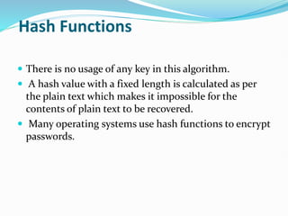 Hash Functions
 There is no usage of any key in this algorithm.
 A hash value with a fixed length is calculated as per
the plain text which makes it impossible for the
contents of plain text to be recovered.
 Many operating systems use hash functions to encrypt
passwords.
 