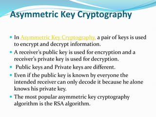 Asymmetric Key Cryptography
 In Asymmetric Key Cryptography, a pair of keys is used
to encrypt and decrypt information.
 A receiver’s public key is used for encryption and a
receiver’s private key is used for decryption.
 Public keys and Private keys are different.
 Even if the public key is known by everyone the
intended receiver can only decode it because he alone
knows his private key.
 The most popular asymmetric key cryptography
algorithm is the RSA algorithm.
 