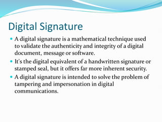 Digital Signature
 A digital signature is a mathematical technique used
to validate the authenticity and integrity of a digital
document, message or software.
 It's the digital equivalent of a handwritten signature or
stamped seal, but it offers far more inherent security.
 A digital signature is intended to solve the problem of
tampering and impersonation in digital
communications.
 