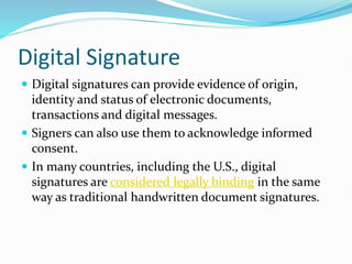 Digital Signature
 Digital signatures can provide evidence of origin,
identity and status of electronic documents,
transactions and digital messages.
 Signers can also use them to acknowledge informed
consent.
 In many countries, including the U.S., digital
signatures are considered legally binding in the same
way as traditional handwritten document signatures.
 