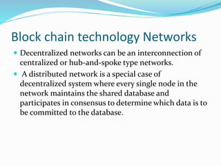 Block chain technology Networks
 Decentralized networks can be an interconnection of
centralized or hub-and-spoke type networks.
 A distributed network is a special case of
decentralized system where every single node in the
network maintains the shared database and
participates in consensus to determine which data is to
be committed to the database.
 