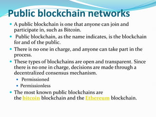 Public blockchain networks
 A public blockchain is one that anyone can join and
participate in, such as Bitcoin.
 Public blockchain, as the name indicates, is the blockchain
for and of the public.
 There is no one in charge, and anyone can take part in the
process.
 These types of blockchains are open and transparent. Since
there is no one in charge, decisions are made through a
decentralized consensus mechanism.
 Permissioned
 Permissionless
 The most known public blockchains are
the bitcoin blockchain and the Ethereum blockchain.
 