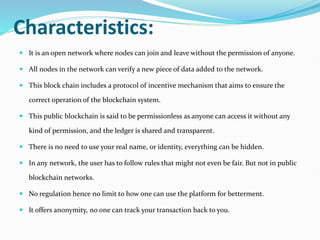 Characteristics:
 It is an open network where nodes can join and leave without the permission of anyone.
 All nodes in the network can verify a new piece of data added to the network.
 This block chain includes a protocol of incentive mechanism that aims to ensure the
correct operation of the blockchain system.
 This public blockchain is said to be permissionless as anyone can access it without any
kind of permission, and the ledger is shared and transparent.
 There is no need to use your real name, or identity, everything can be hidden.
 In any network, the user has to follow rules that might not even be fair. But not in public
blockchain networks.
 No regulation hence no limit to how one can use the platform for betterment.
 It offers anonymity, no one can track your transaction back to you.
 