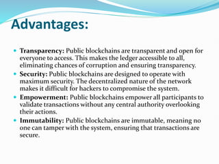 Advantages:
 Transparency: Public blockchains are transparent and open for
everyone to access. This makes the ledger accessible to all,
eliminating chances of corruption and ensuring transparency.
 Security: Public blockchains are designed to operate with
maximum security. The decentralized nature of the network
makes it difficult for hackers to compromise the system.
 Empowerment: Public blockchains empower all participants to
validate transactions without any central authority overlooking
their actions.
 Immutability: Public blockchains are immutable, meaning no
one can tamper with the system, ensuring that transactions are
secure.
 