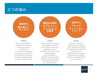 三つの強み
10
革新的な
実行型カリ
キュラム
業界内の著名
なプロフェッ
ショナルによ
る教育
世界中の
ブロック
チェーンネッ
トワーク
We are dedicated to
providing an advanced
learning structure
consisting of
comprehensive academic
instruction and solution-
oriented design thinking,
brought to life by hands-
on experiential training.
We take pride in having
the brightest leading
blockchain minds as our
instructors, so our
students learn from a high
quality league.
(e.g. Vitalik Buterin,
Ethereum Founder &CEO,
Atif Nazir, Block.io Founder
& CEO, Ryan Smith, Chain
CTO, Matthieu Riou,
BlockCypher Founder)
We are focused on
cultivating and building a
multi-disciplinary global
ecosystem to promote the
education and
proliferation of innovative
blockchain technology
solutions and applications
across industries.
 
