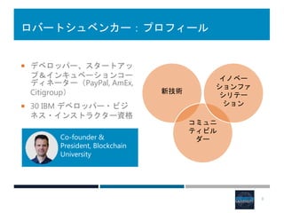 ロバートシュベンカー：プロフィール
 デベロッパー、スタートアッ
プ＆インキュベーションコー
ディネーター（PayPal, AmEx,
Citigroup）
 30 IBM デベロッパー・ビジ
ネス・インストラクター資格
3
新技術
コミュニ
ティビル
ダー
イノベー
ションファ
シリテー
ション
Co-founder &
President, Blockchain
University
 
