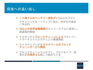 将来への良い兆し
 １０億ドルのベンチャー資金が120以上のブロッ
クチェーンスタートアップに流入、内半分が直近
一年以内
 30以上の世界金融機関がコンソーシアムに参加し、
実装検討開始
 ナスダックもブロックチェーンによるプライベー
トマーケットエクスチェンジ実験開始
 マイクロソフトがクラウドベースのブロック
チェーンサービス開始
 ブロックチェーンコンセプト、プロトタイプ、投
資がどの業界でも起こり始めている
30
 
