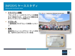 INFOSYS ケーススタディ
BENGALARU & MYSORE, INDIA
 クライアント課題:
ブロックチェーンがクライアントの課題
をどう解決するか、どのように開発を進
めていくかについて理解する
 アプローチ:
１週間現地プログラム+72時間ハッカソ
ン
 結果:
継続的なトレーニングフォーマットの形
成、社内で13のプロジェクト形成
8
 