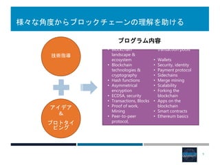 様々な角度からブロックチェーンの理解を助ける
技術指導
アイデア
＆
プロトタイ
ピング
• Blockchain
landscape &
ecosystem
• Blockchain
technologies &
cryptography
• Hash functions
• Asymmetrical
encryption
• ECDSA, security
• Transactions, Blocks
• Proof of work,
Mining
• Peer-to-peer
protocol,
transaction pools
• Wallets
• Security, identity
• Payment protocol
• Sidechains
• Merge mining
• Scalability
• Forking the
blockchain
• Apps on the
blockchain
• Smart contracts
• Ethereum basics
9
プログラム内容
 