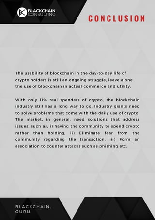 The usability of blockchain in the day-to-day life of
crypto holders is still an ongoing struggle, leave alone
the use of blockchain in actual commerce and utility.
With only 11% real spenders of crypto, the blockchain
industry still has a long way to go. Industry giants need
to solve problems that come with the daily use of crypto.
The market, in general, need solutions that address
issues, such as, i) having the community to spend crypto
rather than holding, ii) Eliminate fear from the
community regarding the transaction, iii) Form an
association to counter attacks such as phishing etc.
B L A C K C H A I N .
G U R U
C O N C L U S I O N
 