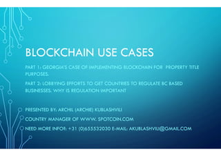 BLOCKCHAIN USE CASES
PART 1: GEORGIA’S CASE OF IMPLEMENTING BLOCKCHAIN FOR PROPERTY TITLE
PURPOSES.
PART 2: LOBBYING EFFORTS TO GET COUNTRIES TO REGULATE BC BASED
BUSINESSES. WHY IS REGULATION IMPORTANT
PRESENTED BY: ARCHIL (ARCHIE) KUBLASHVILI
COUNTRY MANAGER OF WWW. SPOTCOIN.COM
NEED MORE INFO?: +31 (0)655532030 E-MAIL: AKUBLASHVILI@GMAIL.COM
 