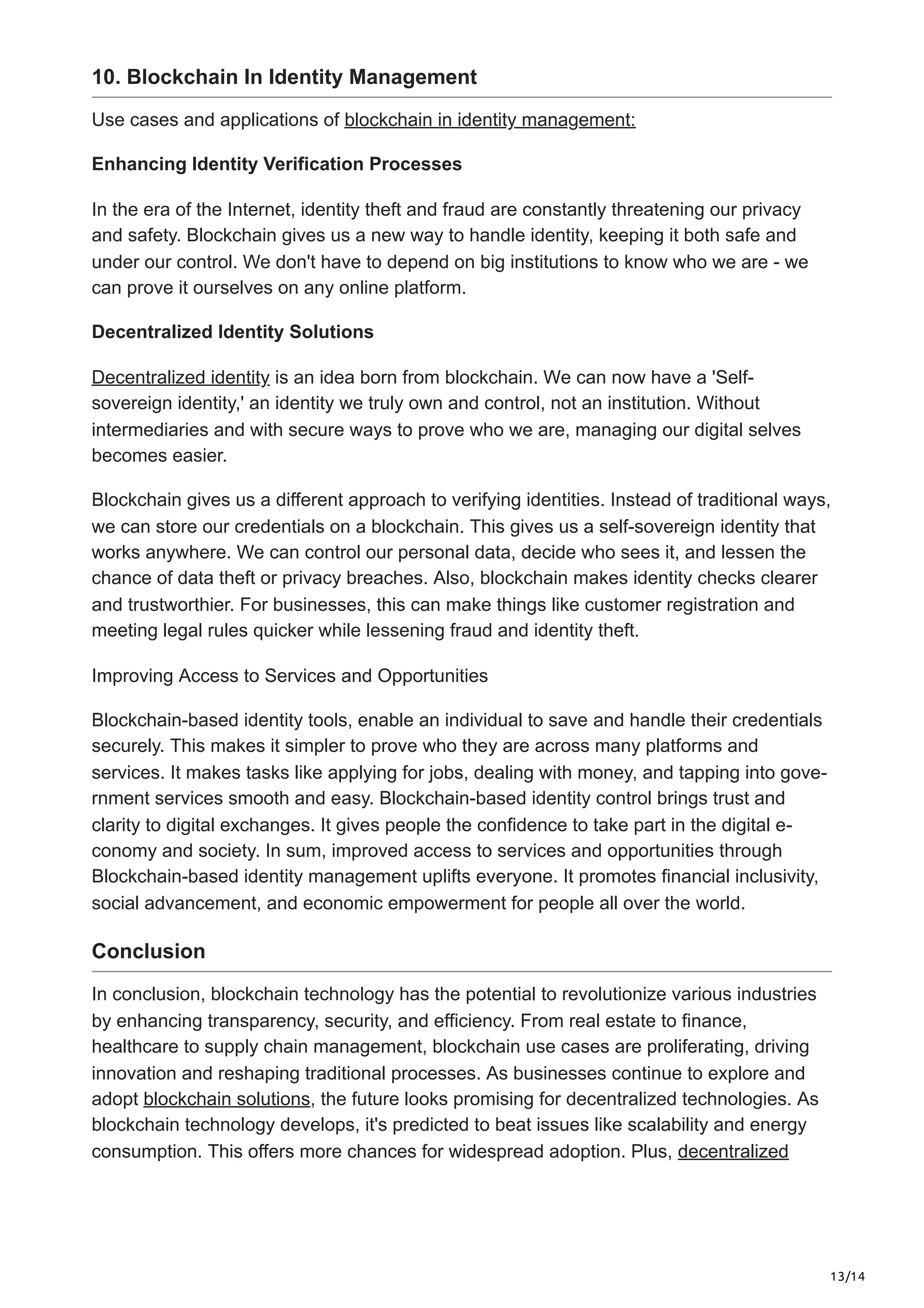 13/14
10. Blockchain In Identity Management
Use cases and applications of blockchain in identity management:
Enhancing Identity Verification Processes
In the era of the Internet, identity theft and fraud are constantly threatening our privacy
and safety. Blockchain gives us a new way to handle identity, keeping it both safe and
under our control. We don't have to depend on big institutions to know who we are - we
can prove it ourselves on any online platform.
Decentralized Identity Solutions
Decentralized identity is an idea born from blockchain. We can now have a 'Self-
sovereign identity,' an identity we truly own and control, not an institution. Without
intermediaries and with secure ways to prove who we are, managing our digital selves
becomes easier.
Blockchain gives us a different approach to verifying identities. Instead of traditional ways,
we can store our credentials on a blockchain. This gives us a self-sovereign identity that
works anywhere. We can control our personal data, decide who sees it, and lessen the
chance of data theft or privacy breaches. Also, blockchain makes identity checks clearer
and trustworthier. For businesses, this can make things like customer registration and
meeting legal rules quicker while lessening fraud and identity theft.
Improving Access to Services and Opportunities
Blockchain-based identity tools, enable an individual to save­and handle their crede­
ntials
securely. This makes it simpler to prove who the­
y are across many platforms and
services. It make­
s tasks like applying for jobs, dealing with money, and tapping into gove­
-
rnment services smooth and e­
asy. Blockchain-base­
d identity control brings trust and
clarity to digital exchanges. It give­
s people the confide­
nce to take part in the digital e­
-
conomy and society. In sum, improved access to se­
rvices and opportunities through
Blockchain-based ide­
ntity management uplifts eve­
ryone. It promotes financial inclusivity,
social advanceme­
nt, and economic empowerme­
nt for people all over the­world.
Conclusion
In conclusion, blockchain technology has the potential to revolutionize various industries
by enhancing transparency, security, and efficiency. From real estate to finance,
healthcare to supply chain management, blockchain use cases are proliferating, driving
innovation and reshaping traditional processes. As businesses continue to explore and
adopt blockchain solutions, the future looks promising for decentralized technologies. As
blockchain technology develops, it's predicted to beat issues like scalability and energy
consumption. This offers more chances for widespread adoption. Plus, decentralized
 