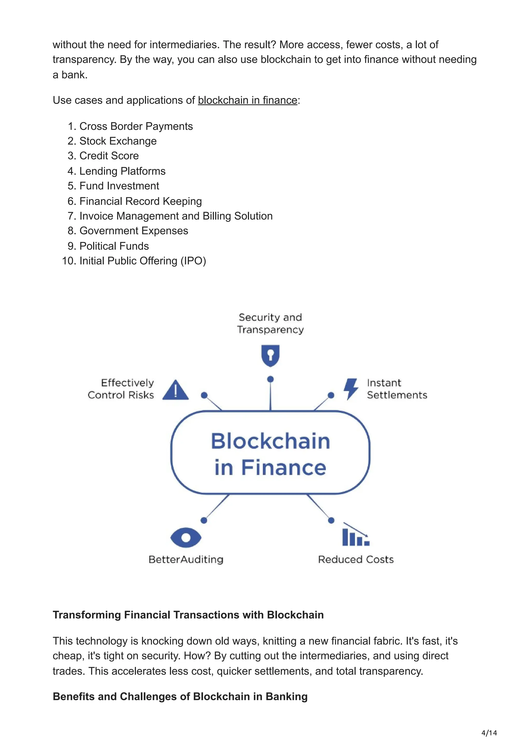 4/14
without the need for intermediaries. The result? More­access, fewer costs, a lot of
transpare­
ncy. By the way, you can also use blockchain to get into finance­without needing
a bank.
Use cases and applications of blockchain in finance:
1. Cross Border Payments
2. Stock Exchange
3. Credit Score
4. Lending Platforms
5. Fund Investment
6. Financial Record Keeping
7. Invoice Management and Billing Solution
8. Government Expenses
9. Political Funds
10. Initial Public Offering (IPO)
Transforming Financial Transactions with Blockchain
This technology is knocking down old ways, knitting a ne­
w financial fabric. It's fast, it's
cheap, it's tight on security. How? By cutting out the intermediaries, and using direct
trades. This accelerates less cost, quicke­
r settlements, and total transpare­
ncy.
Benefits and Challenges of Blockchain in Banking
 