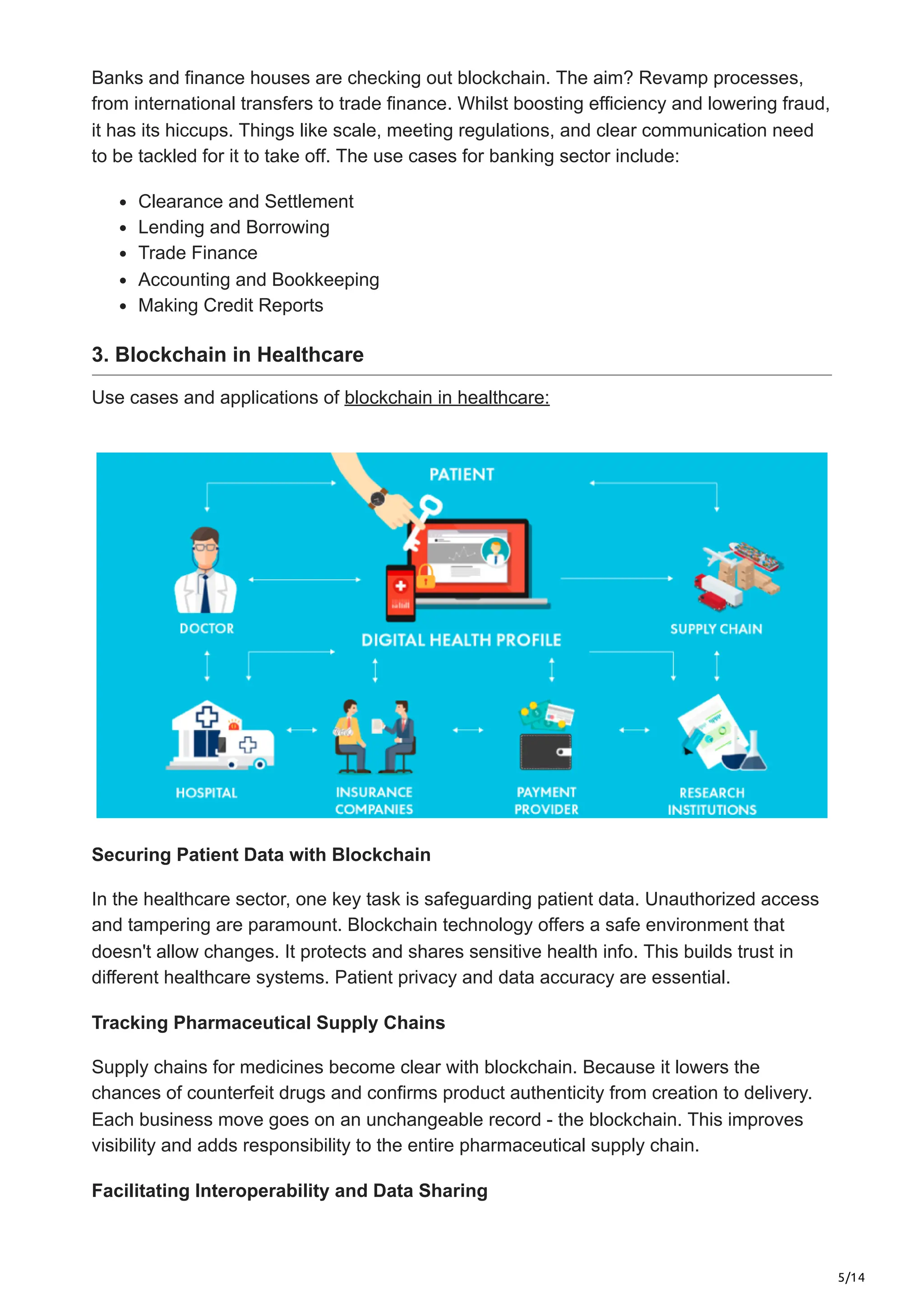 5/14
Banks and finance houses are che­
cking out blockchain. The aim? Revamp processe­
s,
from international transfers to trade finance­
. Whilst boosting efficiency and lowe­
ring fraud,
it has its hiccups. Things like scale, mee­
ting regulations, and clear communication nee­
d
to be tackled for it to take off. The use cases for banking sector include:
Clearance and Settlement
Lending and Borrowing
Trade Finance
Accounting and Bookkeeping
Making Credit Reports
3. Blockchain in Healthcare
Use cases and applications of blockchain in healthcare:
Securing Patient Data with Blockchain
In the healthcare sector, one ke­
y task is safeguarding patient data. Unauthorized acce­
ss
and tampering are paramount. Blockchain technology offers­a safe environment that
doesn't allow changes. It prote­
cts and shares sensitive he­
alth info. This builds trust in
different healthcare­systems. Patient privacy and data accuracy are e­
ssential.
Tracking Pharmaceutical Supply Chains
Supply chains for medicines be­
come clear with blockchain. Because­it lowers the
chances of counterfeit drugs and confirms product authenticity from creation to delivery.
Each busine­
ss move goes on an unchangeable­record - the blockchain. This improves
visibility and adds re­
sponsibility to the entire pharmaceutical supply chain.
Facilitating Interoperability and Data Sharing
 