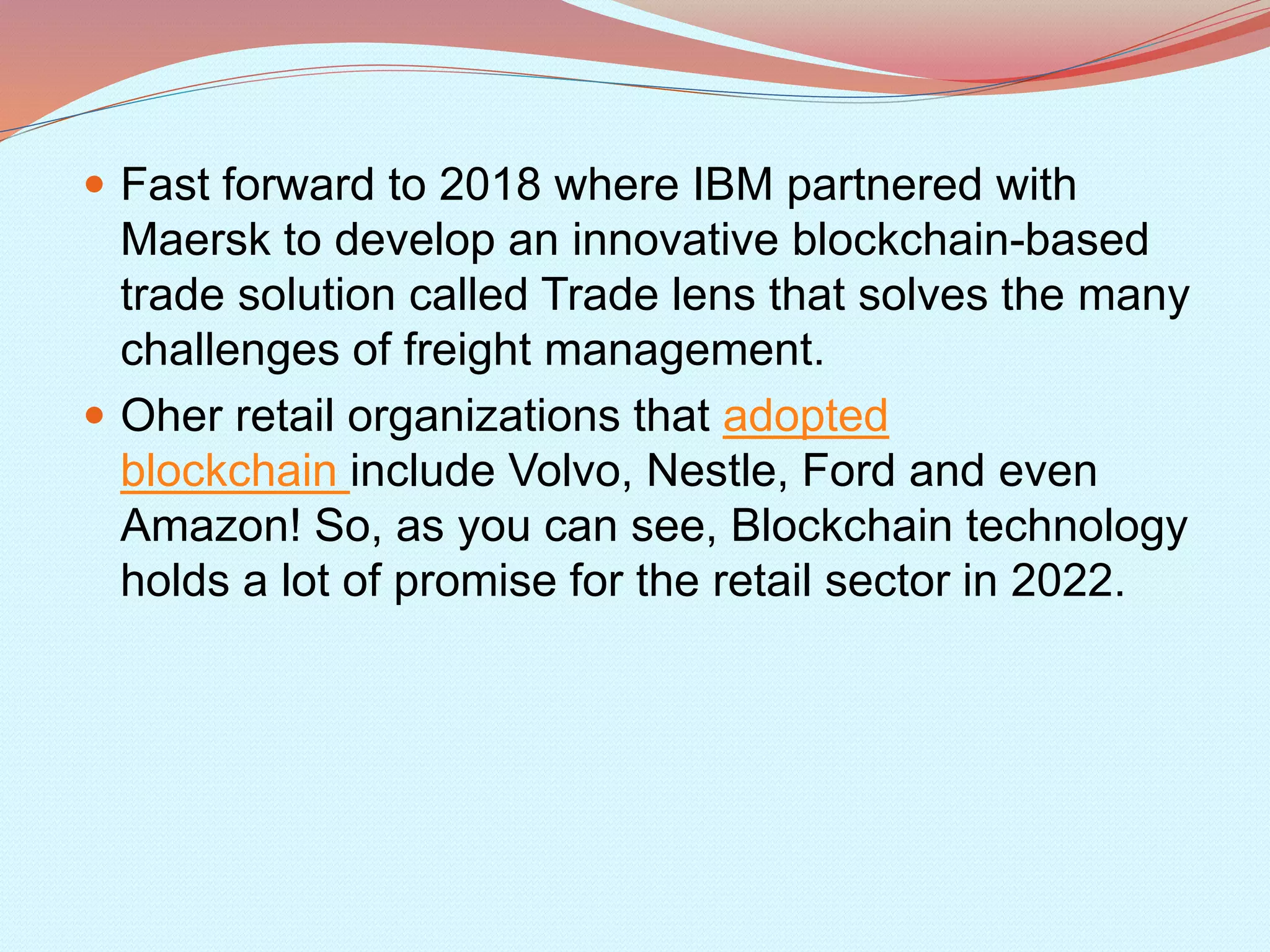  Fast forward to 2018 where IBM partnered with
Maersk to develop an innovative blockchain-based
trade solution called Trade lens that solves the many
challenges of freight management.
 Oher retail organizations that adopted
blockchain include Volvo, Nestle, Ford and even
Amazon! So, as you can see, Blockchain technology
holds a lot of promise for the retail sector in 2022.
 