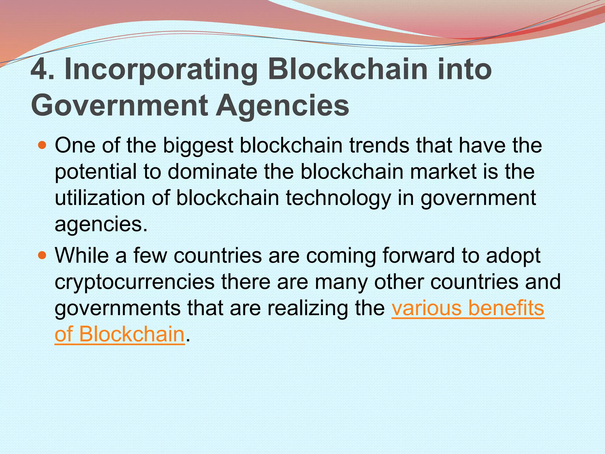 4. Incorporating Blockchain into
Government Agencies
 One of the biggest blockchain trends that have the
potential to dominate the blockchain market is the
utilization of blockchain technology in government
agencies.
 While a few countries are coming forward to adopt
cryptocurrencies there are many other countries and
governments that are realizing the various benefits
of Blockchain.
 