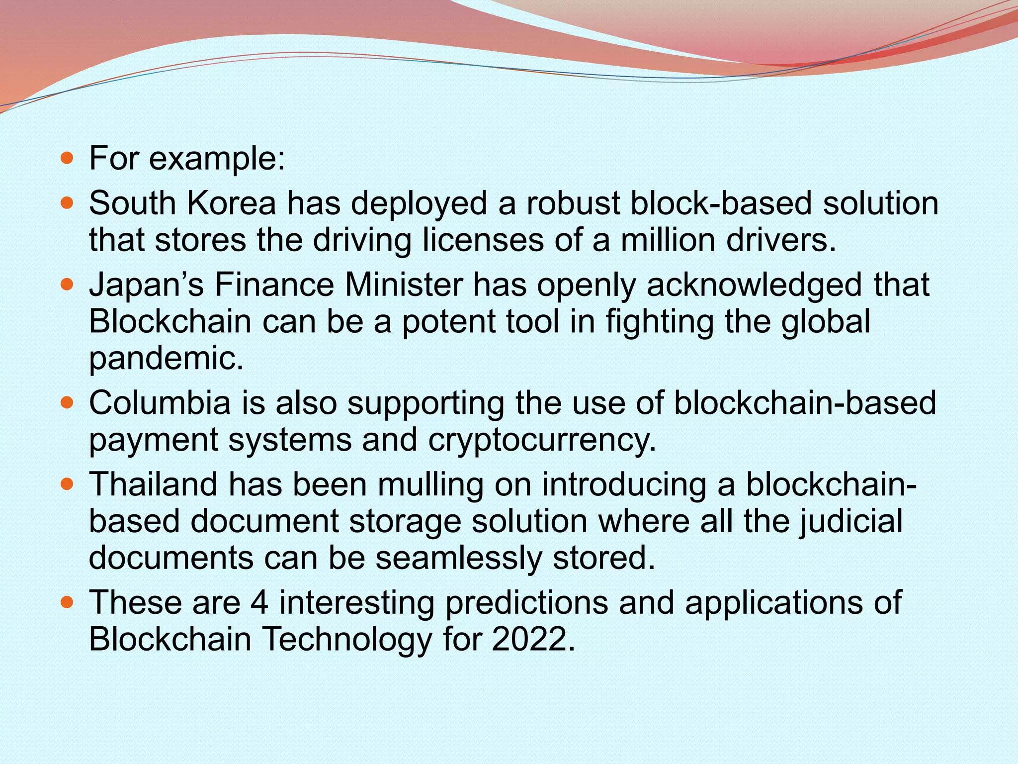  For example:
 South Korea has deployed a robust block-based solution
that stores the driving licenses of a million drivers.
 Japan’s Finance Minister has openly acknowledged that
Blockchain can be a potent tool in fighting the global
pandemic.
 Columbia is also supporting the use of blockchain-based
payment systems and cryptocurrency.
 Thailand has been mulling on introducing a blockchain-
based document storage solution where all the judicial
documents can be seamlessly stored.
 These are 4 interesting predictions and applications of
Blockchain Technology for 2022.
 