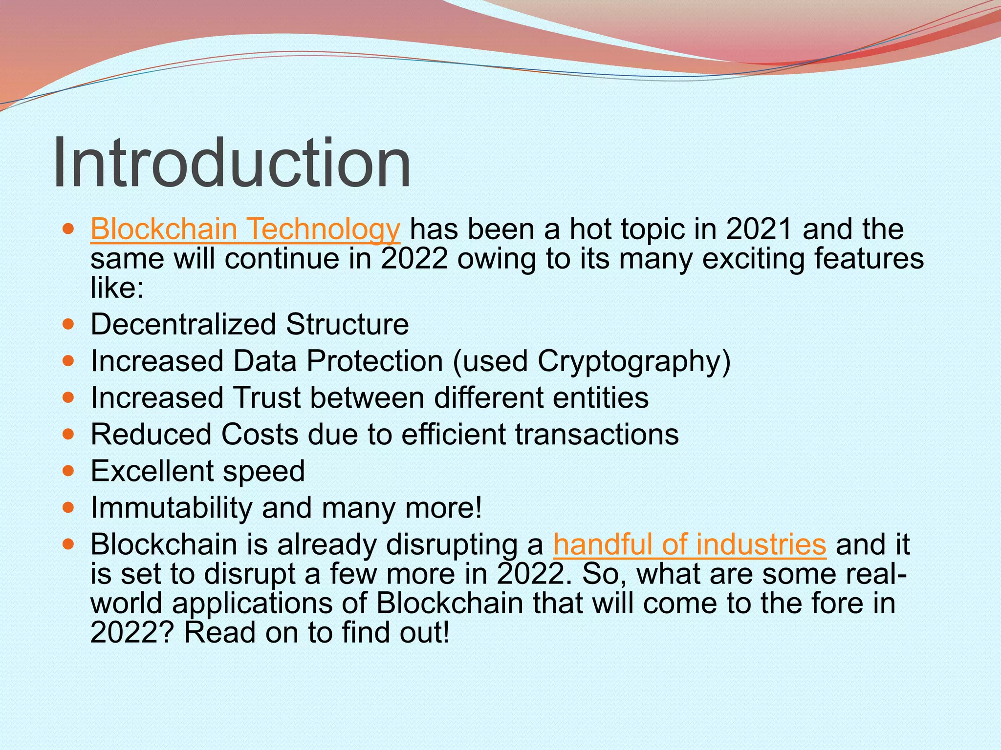 Introduction
 Blockchain Technology has been a hot topic in 2021 and the
same will continue in 2022 owing to its many exciting features
like:
 Decentralized Structure
 Increased Data Protection (used Cryptography)
 Increased Trust between different entities
 Reduced Costs due to efficient transactions
 Excellent speed
 Immutability and many more!
 Blockchain is already disrupting a handful of industries and it
is set to disrupt a few more in 2022. So, what are some real-
world applications of Blockchain that will come to the fore in
2022? Read on to find out!
 