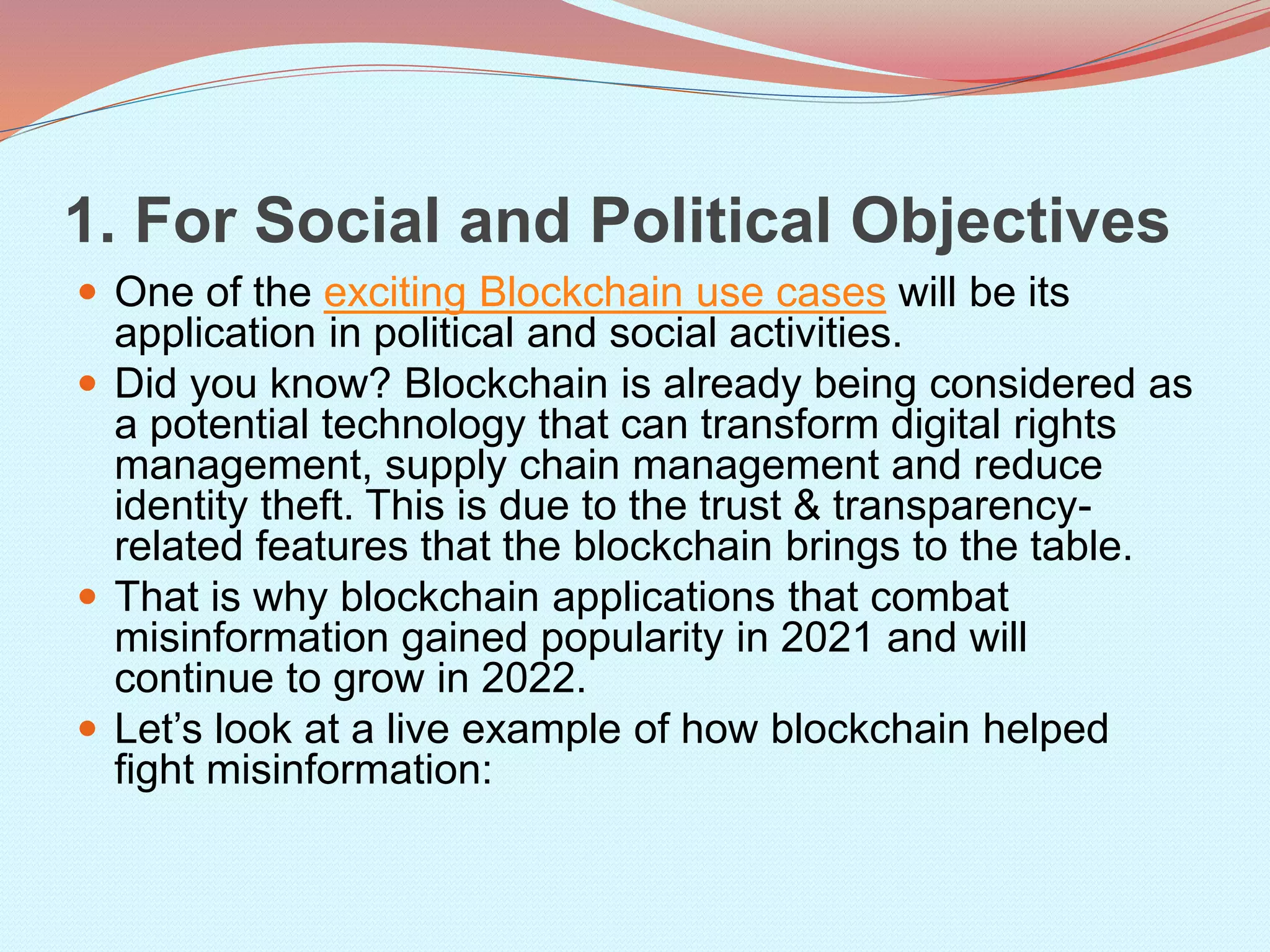 1. For Social and Political Objectives
 One of the exciting Blockchain use cases will be its
application in political and social activities.
 Did you know? Blockchain is already being considered as
a potential technology that can transform digital rights
management, supply chain management and reduce
identity theft. This is due to the trust & transparency-
related features that the blockchain brings to the table.
 That is why blockchain applications that combat
misinformation gained popularity in 2021 and will
continue to grow in 2022.
 Let’s look at a live example of how blockchain helped
fight misinformation:
 