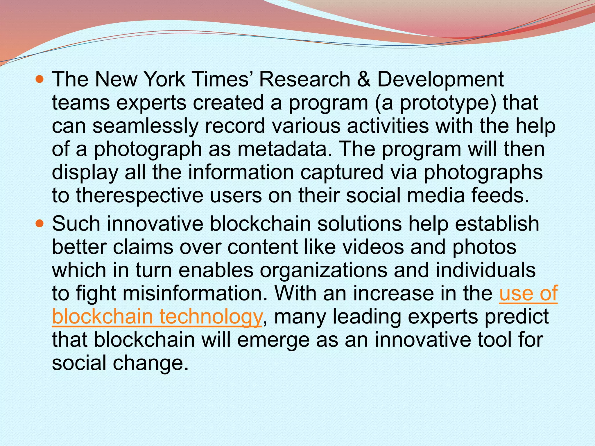  The New York Times’ Research & Development
teams experts created a program (a prototype) that
can seamlessly record various activities with the help
of a photograph as metadata. The program will then
display all the information captured via photographs
to therespective users on their social media feeds.
 Such innovative blockchain solutions help establish
better claims over content like videos and photos
which in turn enables organizations and individuals
to fight misinformation. With an increase in the use of
blockchain technology, many leading experts predict
that blockchain will emerge as an innovative tool for
social change.
 