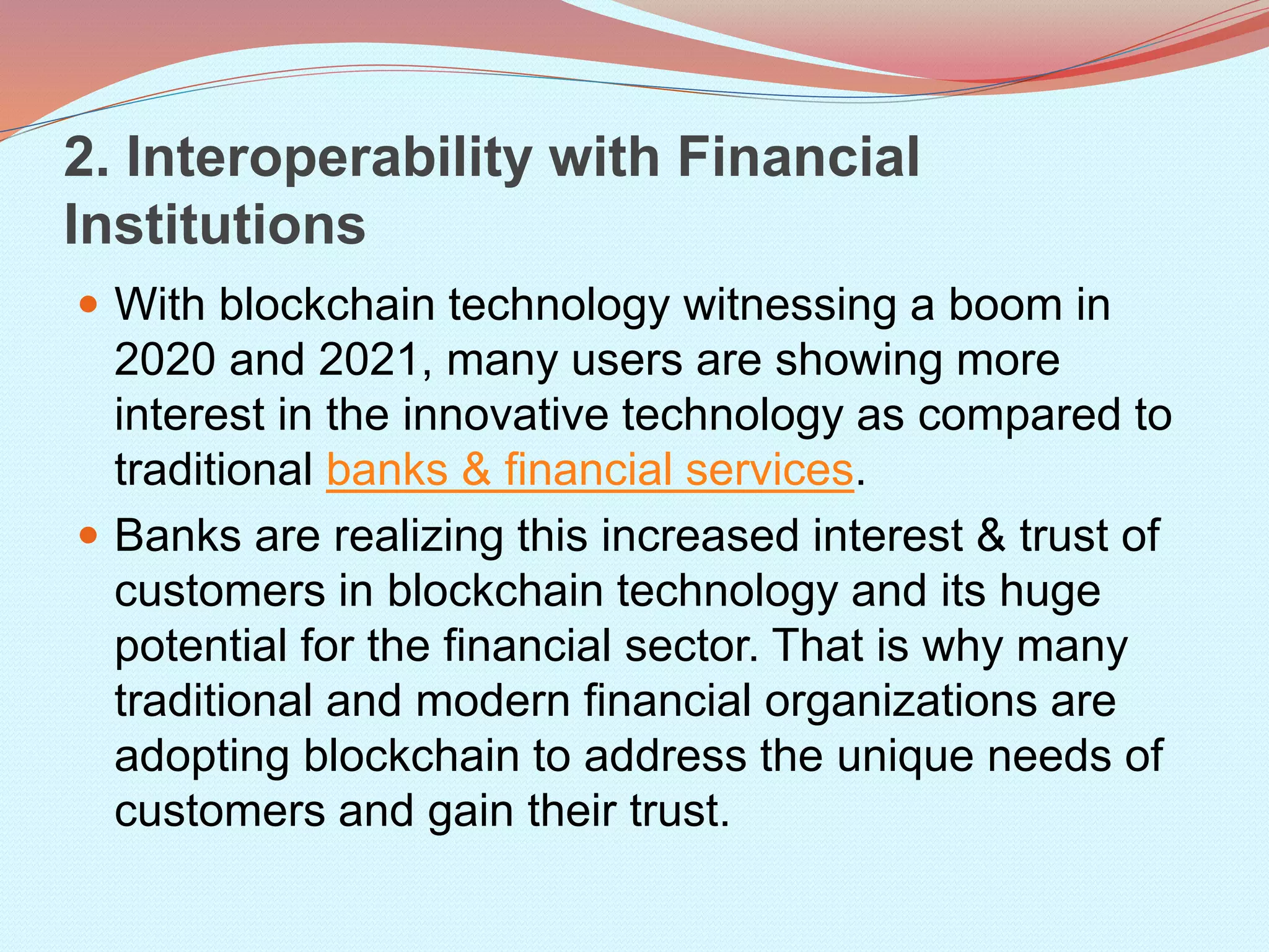 2. Interoperability with Financial
Institutions
 With blockchain technology witnessing a boom in
2020 and 2021, many users are showing more
interest in the innovative technology as compared to
traditional banks & financial services.
 Banks are realizing this increased interest & trust of
customers in blockchain technology and its huge
potential for the financial sector. That is why many
traditional and modern financial organizations are
adopting blockchain to address the unique needs of
customers and gain their trust.
 