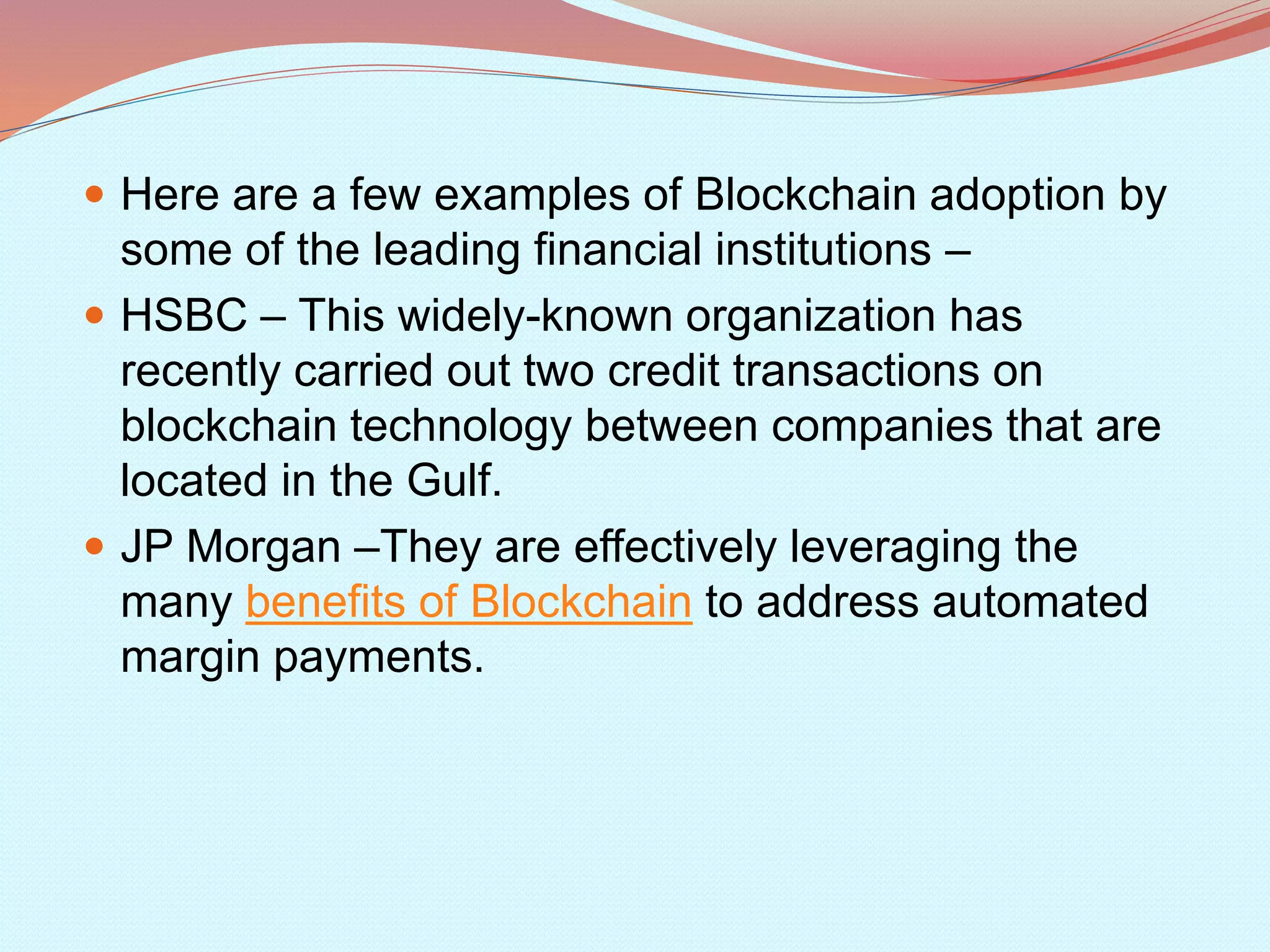  Here are a few examples of Blockchain adoption by
some of the leading financial institutions –
 HSBC – This widely-known organization has
recently carried out two credit transactions on
blockchain technology between companies that are
located in the Gulf.
 JP Morgan –They are effectively leveraging the
many benefits of Blockchain to address automated
margin payments.
 