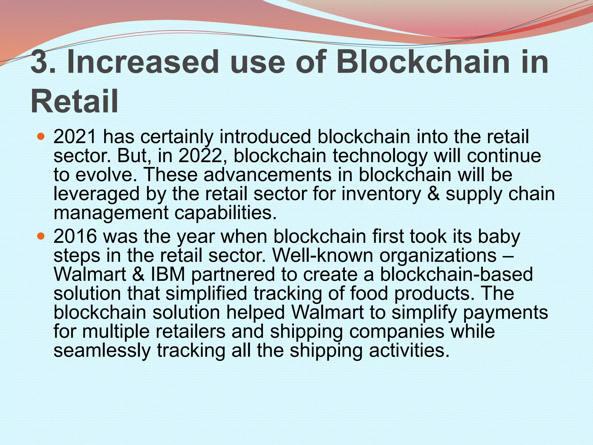 3. Increased use of Blockchain in
Retail
 2021 has certainly introduced blockchain into the retail
sector. But, in 2022, blockchain technology will continue
to evolve. These advancements in blockchain will be
leveraged by the retail sector for inventory & supply chain
management capabilities.
 2016 was the year when blockchain first took its baby
steps in the retail sector. Well-known organizations –
Walmart & IBM partnered to create a blockchain-based
solution that simplified tracking of food products. The
blockchain solution helped Walmart to simplify payments
for multiple retailers and shipping companies while
seamlessly tracking all the shipping activities.
 