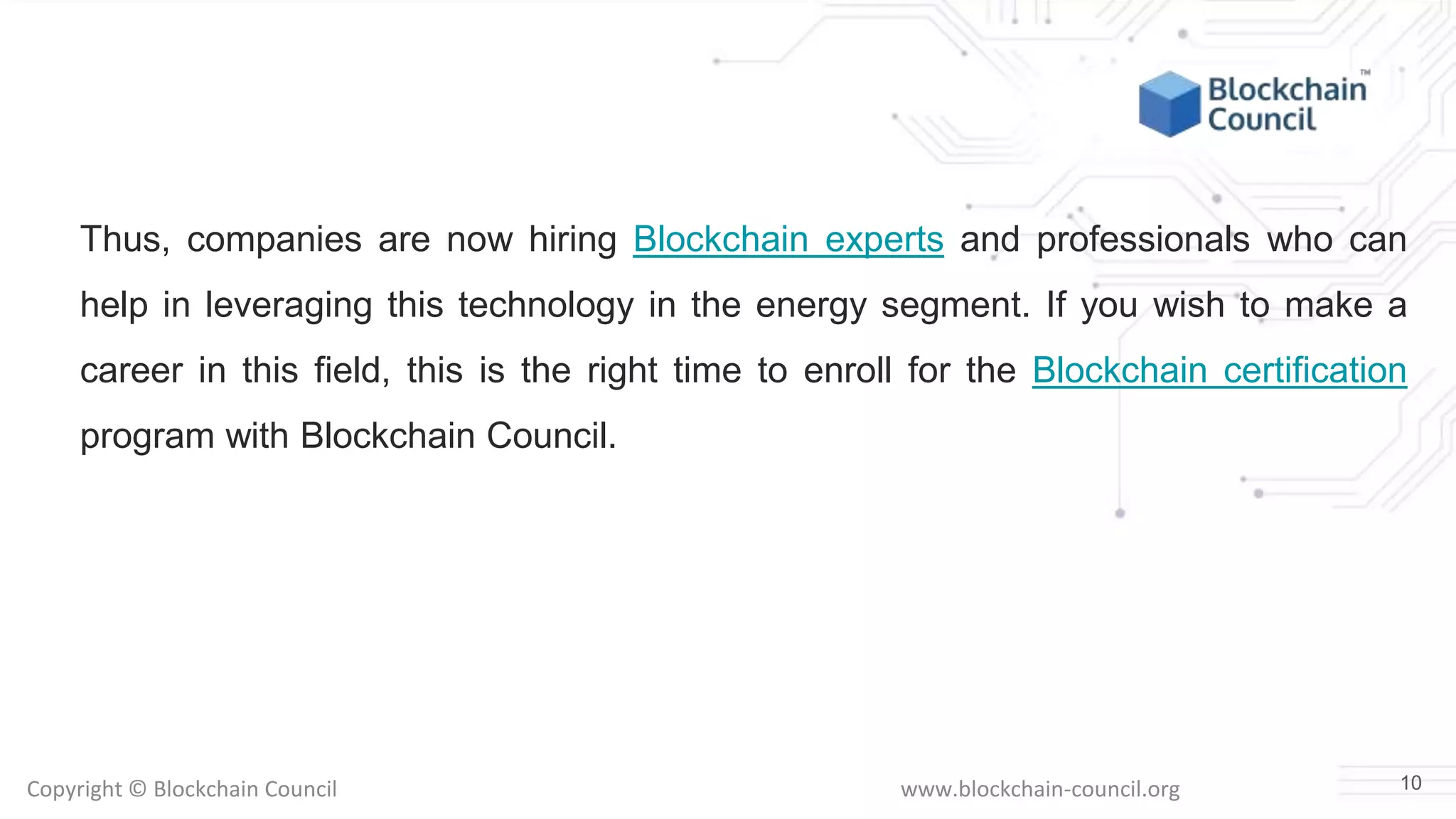 Copyright © Blockchain Council www.blockchain-council.org
Thus, companies are now hiring Blockchain experts and professionals who can
help in leveraging this technology in the energy segment. If you wish to make a
career in this field, this is the right time to enroll for the Blockchain certification
program with Blockchain Council.
10
 