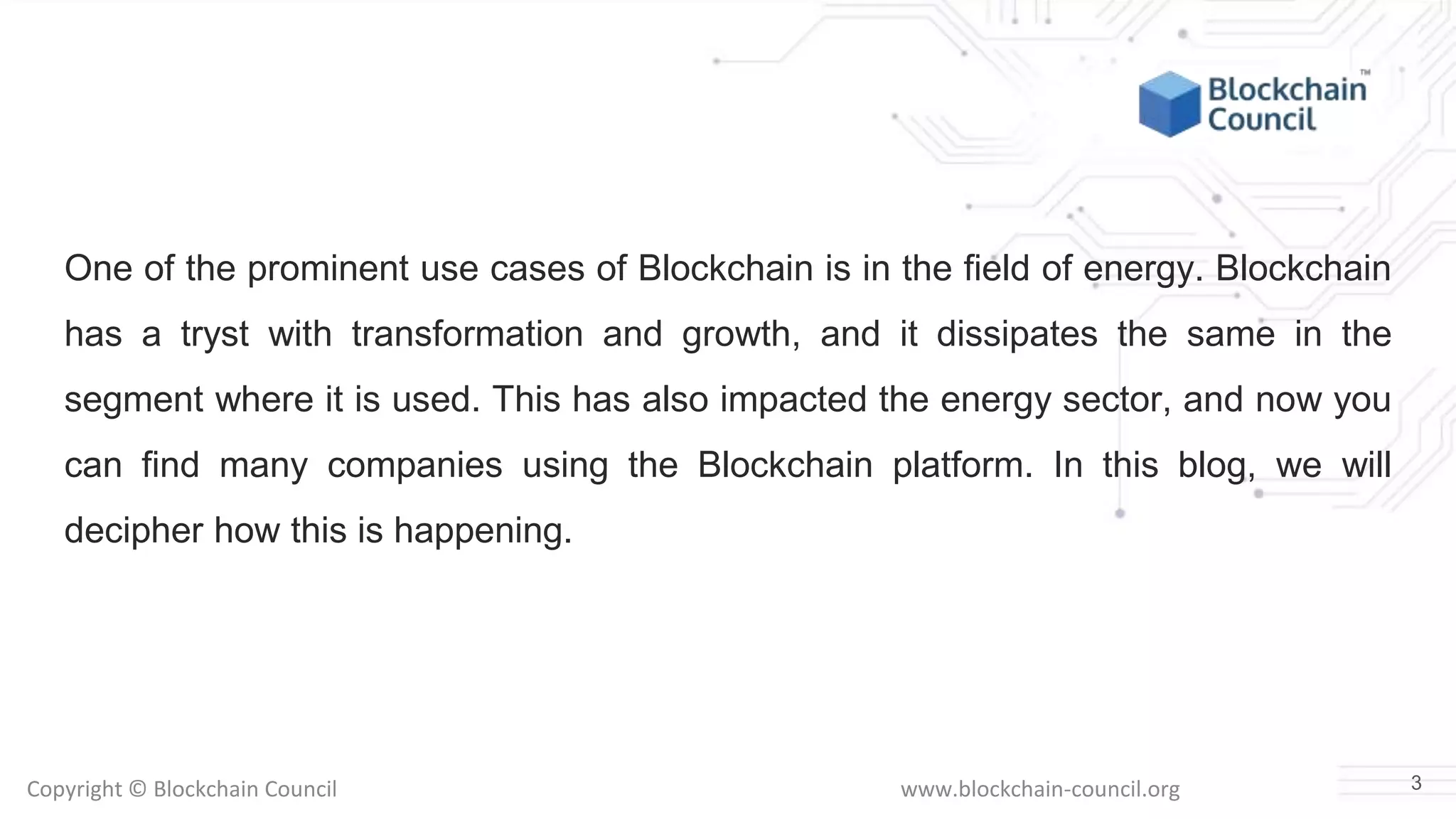 Copyright © Blockchain Council www.blockchain-council.org
One of the prominent use cases of Blockchain is in the field of energy. Blockchain
has a tryst with transformation and growth, and it dissipates the same in the
segment where it is used. This has also impacted the energy sector, and now you
can find many companies using the Blockchain platform. In this blog, we will
decipher how this is happening.
3
 