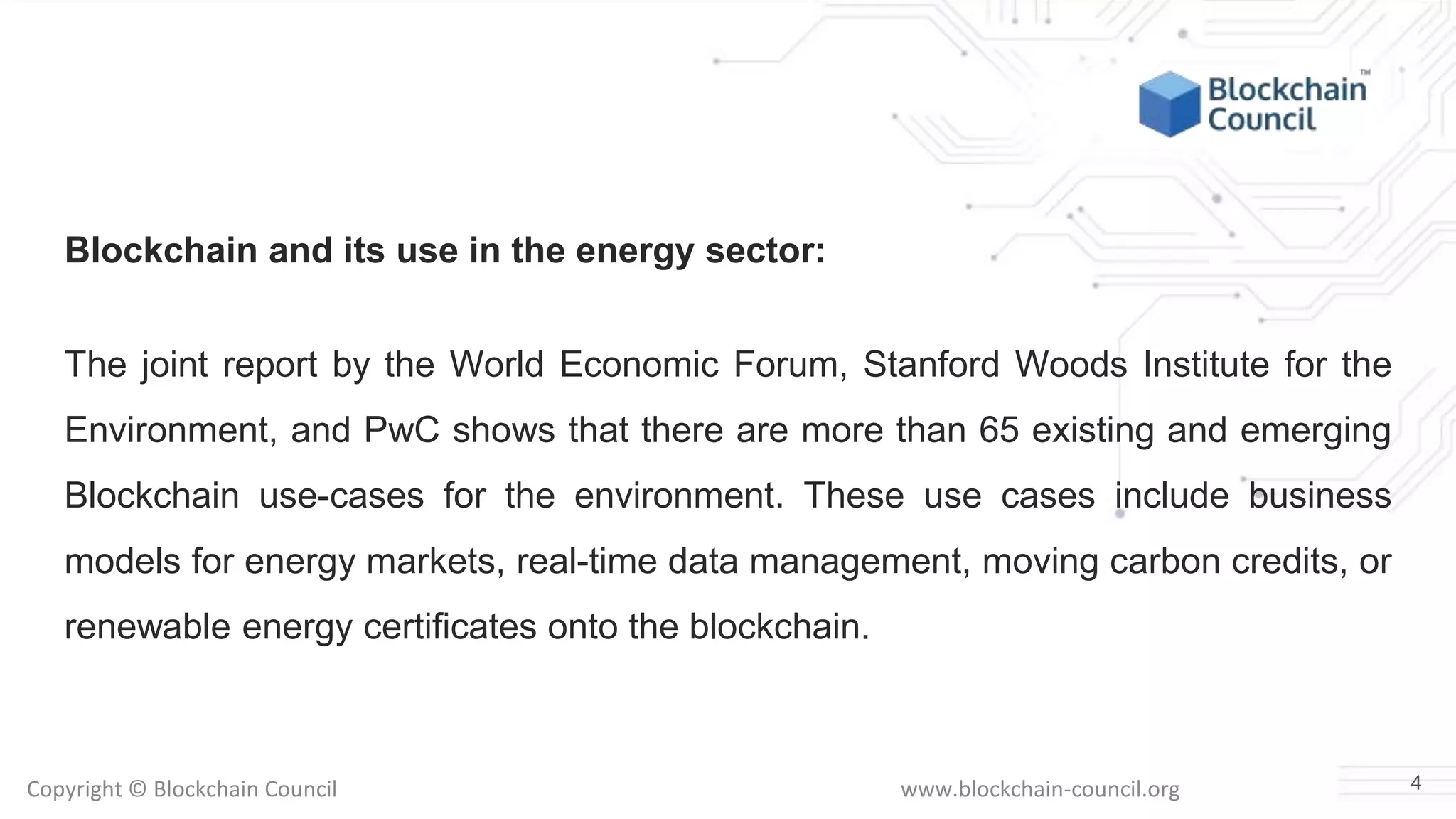 Copyright © Blockchain Council www.blockchain-council.org
Blockchain and its use in the energy sector:
The joint report by the World Economic Forum, Stanford Woods Institute for the
Environment, and PwC shows that there are more than 65 existing and emerging
Blockchain use-cases for the environment. These use cases include business
models for energy markets, real-time data management, moving carbon credits, or
renewable energy certificates onto the blockchain.
4
 